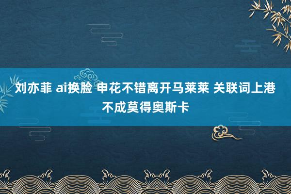 刘亦菲 ai换脸 申花不错离开马莱莱 关联词上港不成莫得奥斯卡