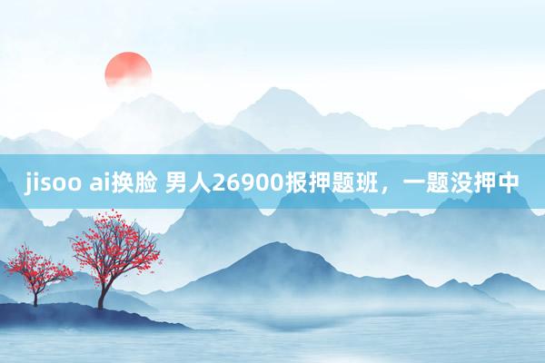 jisoo ai换脸 男人26900报押题班，一题没押中