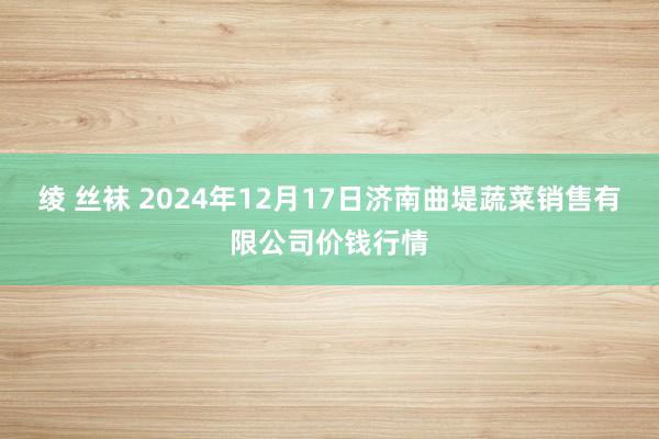 绫 丝袜 2024年12月17日济南曲堤蔬菜销售有限公司价钱行情