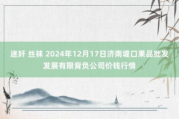 迷奸 丝袜 2024年12月17日济南堤口果品批发发展有限背负公司价钱行情