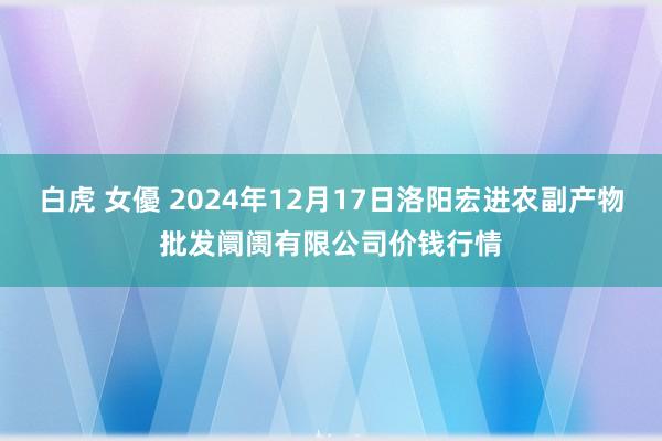 白虎 女優 2024年12月17日洛阳宏进农副产物批发阛阓有限公司价钱行情