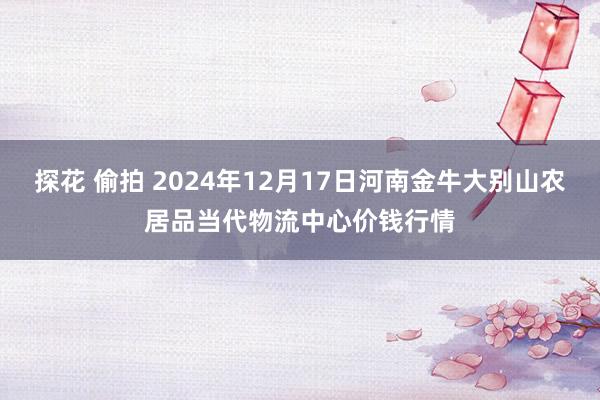 探花 偷拍 2024年12月17日河南金牛大别山农居品当代物流中心价钱行情