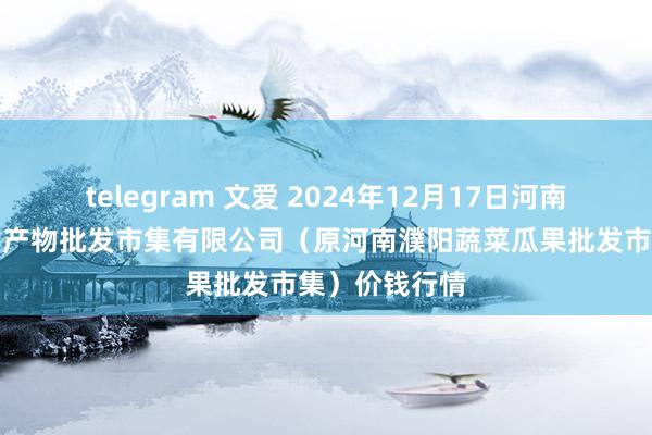 telegram 文爱 2024年12月17日河南濮阳宏进农副产物批发市集有限公司(原河南濮阳蔬菜瓜果批发市集)价钱行情