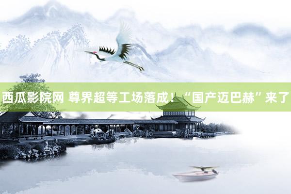 西瓜影院网 尊界超等工场落成！“国产迈巴赫”来了