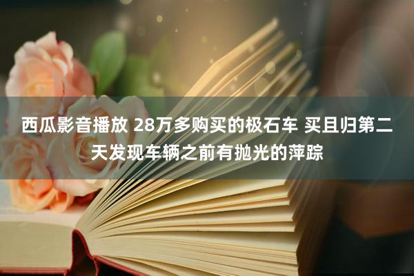 西瓜影音播放 28万多购买的极石车 买且归第二天发现车辆之前有抛光的萍踪