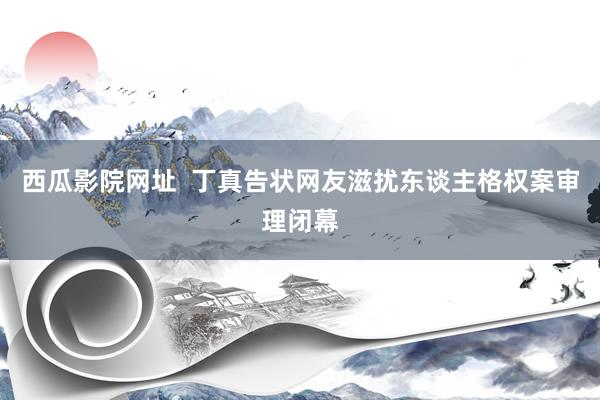 西瓜影院网址  丁真告状网友滋扰东谈主格权案审理闭幕