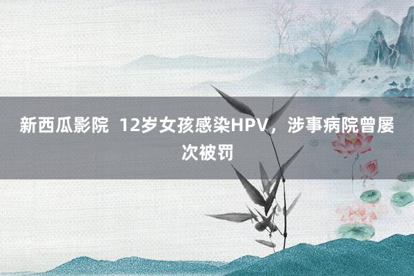 新西瓜影院  12岁女孩感染HPV，涉事病院曾屡次被罚