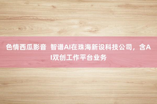 色情西瓜影音  智谱AI在珠海新设科技公司，含AI双创工作平台业务