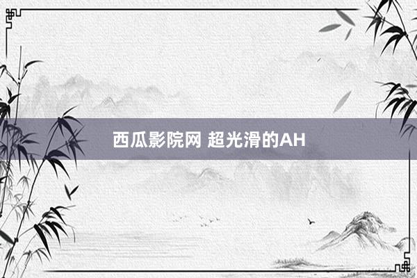 西瓜影院网 超光滑的AH