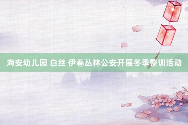 海安幼儿园 白丝 伊春丛林公安开展冬季整训活动