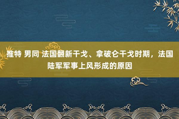 推特 男同 法国翻新干戈、拿破仑干戈时期，法国陆军军事上风形成的原因