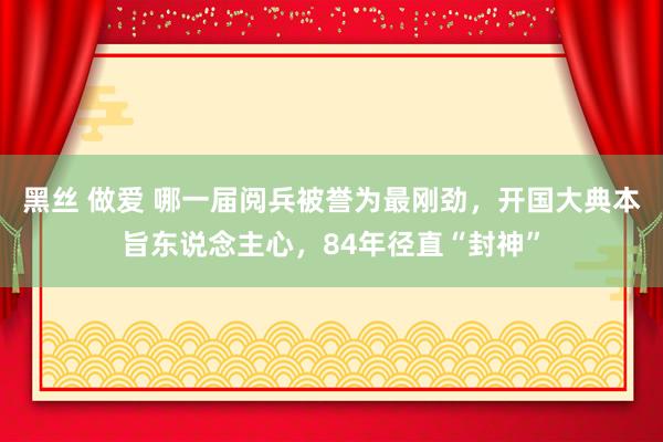 黑丝 做爱 哪一届阅兵被誉为最刚劲，开国大典本旨东说念主心，84年径直“封神”