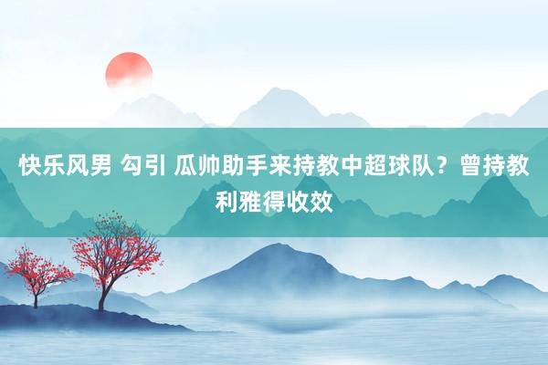 快乐风男 勾引 瓜帅助手来持教中超球队?曾持教利雅得收效