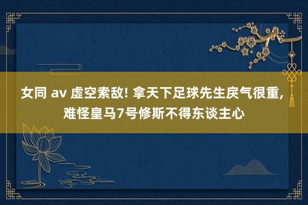 女同 av 虚空索敌! 拿天下足球先生戾气很重， 难怪皇马7号修斯不得东谈主心