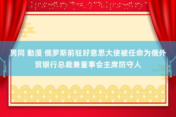 男同 動漫 俄罗斯前驻好意思大使被任命为俄外贸银行总裁兼董事会主席防守人