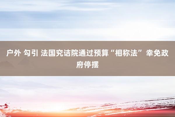 户外 勾引 法国究诘院通过预算“相称法” 幸免政府停摆