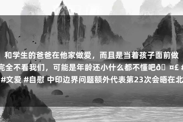 和学生的爸爸在他家做爱，而且是当着孩子面前做爱，太刺激了，孩子完全不看我们，可能是年龄还小什么都不懂吧🤣 #同城 #文爱 #自慰 中印边界问题额外代表第23次会晤在北京举行，社交部先容会晤戒指