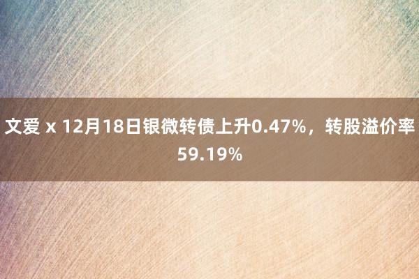 文爱 x 12月18日银微转债上升0.47%，转股溢价率59.19%