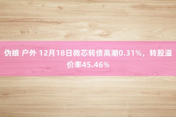 伪娘 户外 12月18日微芯转债高潮0.31%，转股溢价率45.46%