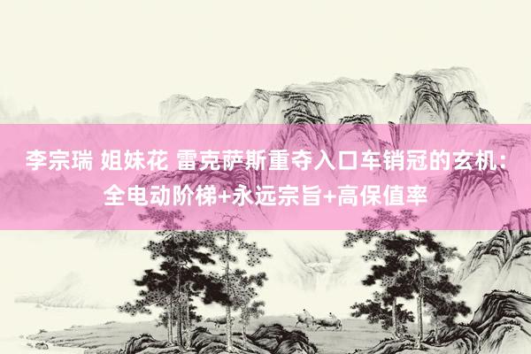 李宗瑞 姐妹花 雷克萨斯重夺入口车销冠的玄机：全电动阶梯+永远宗旨+高保值率