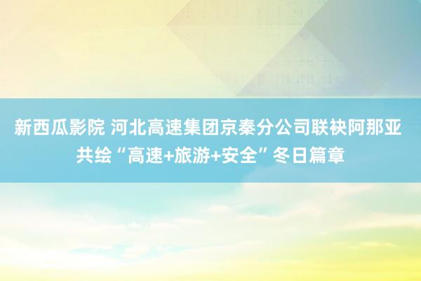 新西瓜影院 河北高速集团京秦分公司联袂阿那亚 共绘“高速+旅游+安全”冬日篇章
