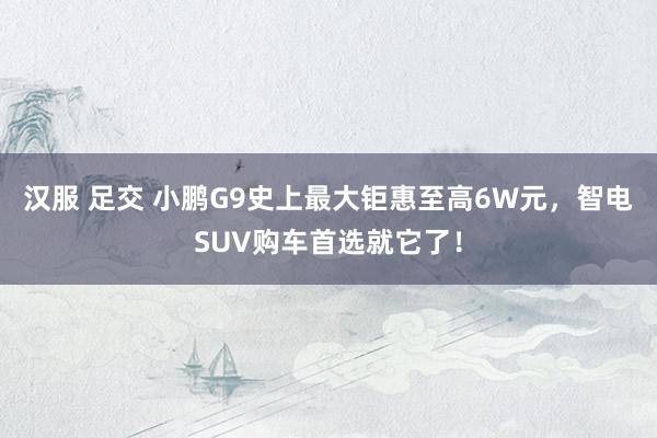 汉服 足交 小鹏G9史上最大钜惠至高6W元，智电SUV购车首选就它了！
