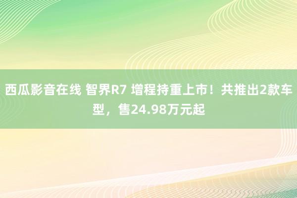 西瓜影音在线 智界R7 增程持重上市！共推出2款车型，售24.98万元起
