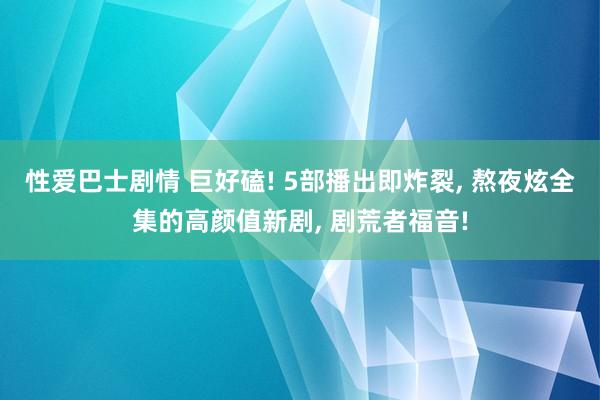 性爱巴士剧情 巨好磕! 5部播出即炸裂， 熬夜炫全集的高颜值新剧， 剧荒者福音!