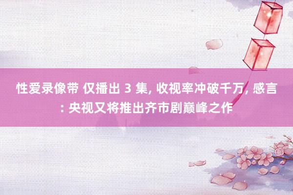 性爱录像带 仅播出 3 集， 收视率冲破千万， 感言: 央视又将推出齐市剧巅峰之作