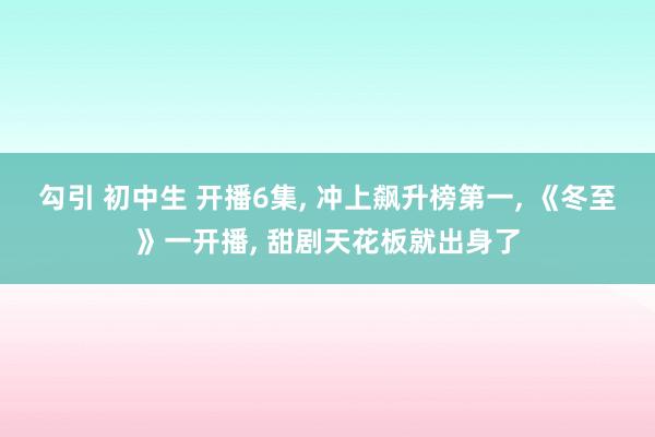 勾引 初中生 开播6集， 冲上飙升榜第一， 《冬至》一开播， 甜剧天花板就出身了