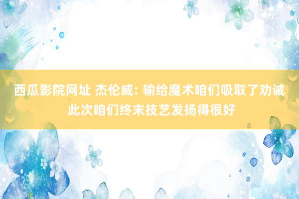 西瓜影院网址 杰伦威: 输给魔术咱们吸取了劝诫 此次咱们终末技艺发扬得很好