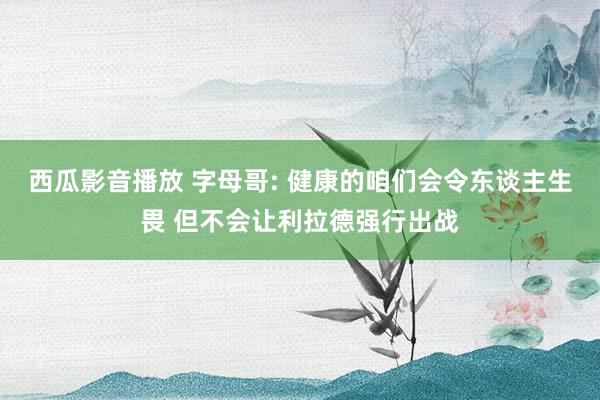 西瓜影音播放 字母哥: 健康的咱们会令东谈主生畏 但不会让利拉德强行出战
