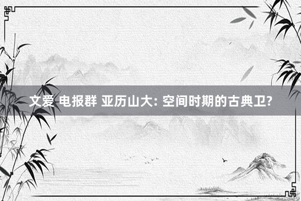 文爱 电报群 亚历山大: 空间时期的古典卫?