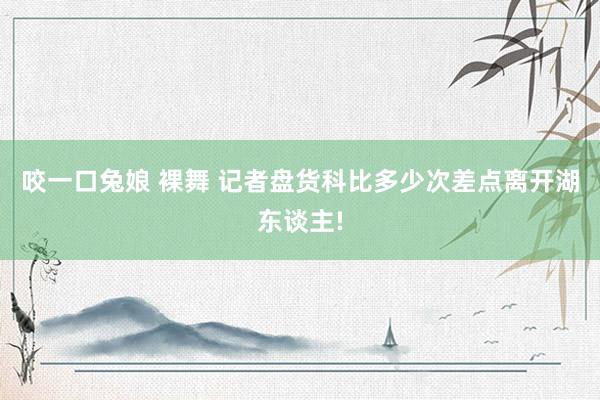 咬一口兔娘 裸舞 记者盘货科比多少次差点离开湖东谈主!