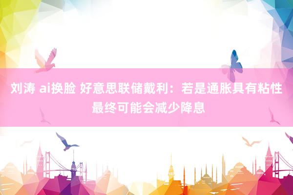 刘涛 ai换脸 好意思联储戴利：若是通胀具有粘性 最终可能会减少降息