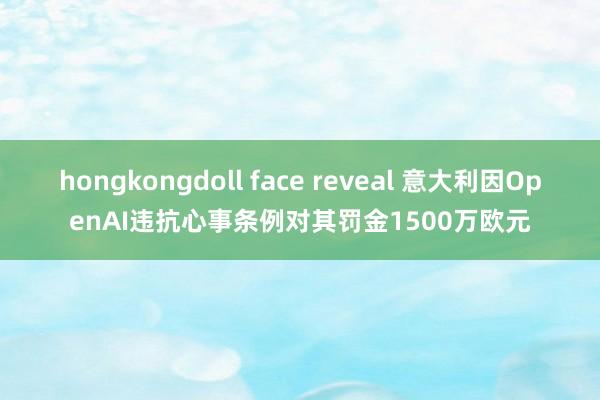hongkongdoll face reveal 意大利因OpenAI违抗心事条例对其罚金1500万欧元