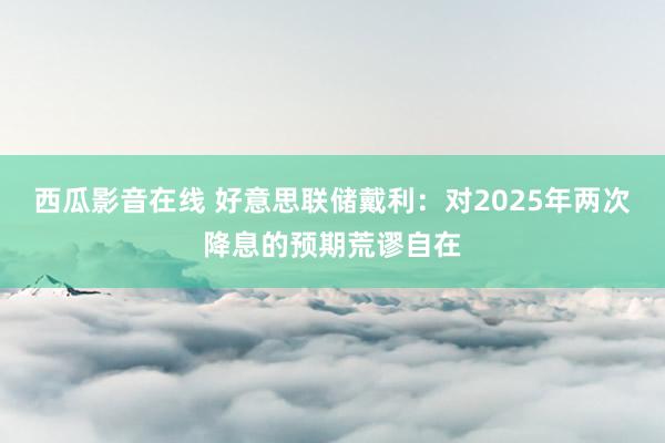 西瓜影音在线 好意思联储戴利：对2025年两次降息的预期荒谬自在