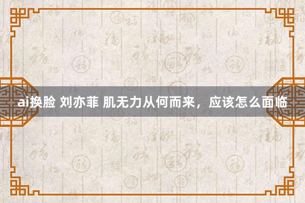 ai换脸 刘亦菲 肌无力从何而来，应该怎么面临