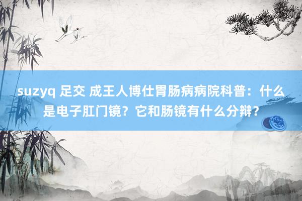 suzyq 足交 成王人博仕胃肠病病院科普：什么是电子肛门镜？它和肠镜有什么分辩？