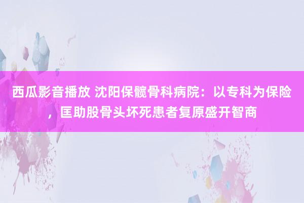 西瓜影音播放 沈阳保髋骨科病院：以专科为保险，匡助股骨头坏死患者复原盛开智商