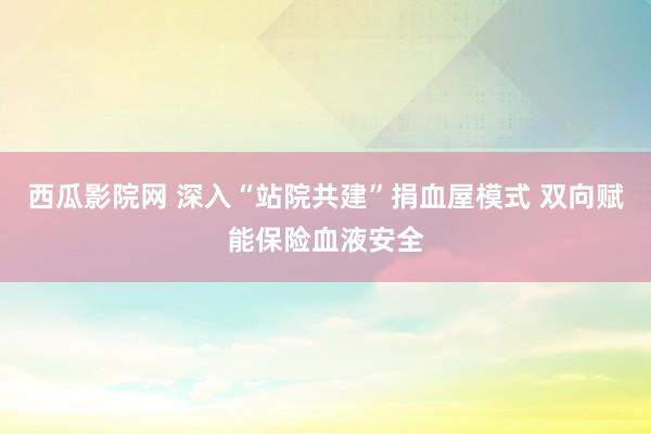 西瓜影院网 深入“站院共建”捐血屋模式 双向赋能保险血液安全