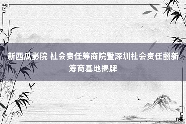 新西瓜影院 社会责任筹商院暨深圳社会责任翻新筹商基地揭牌