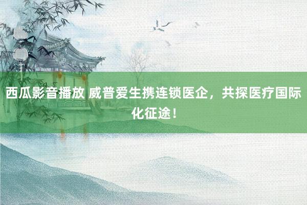 西瓜影音播放 威普爱生携连锁医企，共探医疗国际化征途！