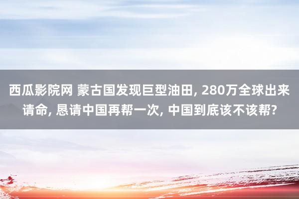 西瓜影院网 蒙古国发现巨型油田， 280万全球出来请命， 恳请中国再帮一次， 中国到底该不该帮?