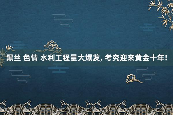黑丝 色情 水利工程量大爆发， 考究迎来黄金十年!