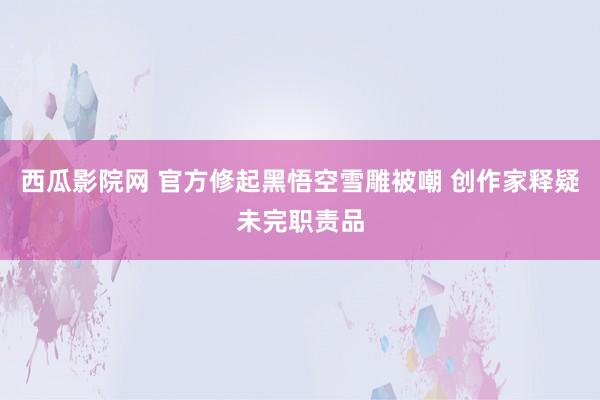 西瓜影院网 官方修起黑悟空雪雕被嘲 创作家释疑未完职责品