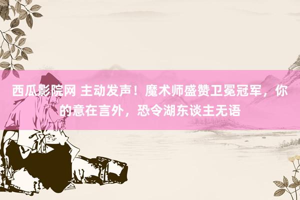 西瓜影院网 主动发声！魔术师盛赞卫冕冠军，你的意在言外，恐令湖东谈主无语