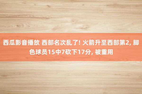 西瓜影音播放 西部名次乱了! 火箭升至西部第2， 脚色球员15中7砍下17分， 被重用