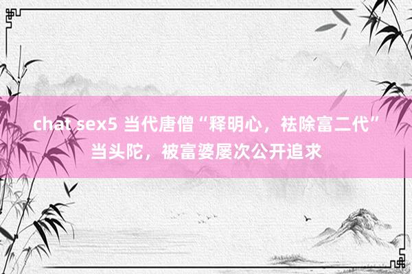 chat sex5 当代唐僧“释明心，袪除富二代”当头陀，被富婆屡次公开追求