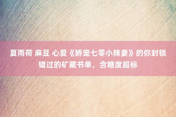 夏雨荷 麻豆 心爱《娇宠七零小辣妻》的你封锁错过的矿藏书单，含糖度超标